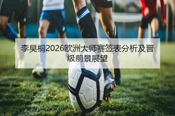 李昊桐2026欧洲大师赛签表分析及晋级前景展望