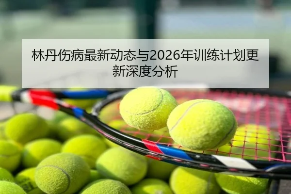 林丹伤病最新动态与2026年训练计划更新深度分析