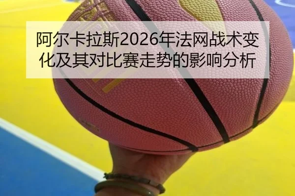 阿尔卡拉斯2026年法网战术变化及其对比赛走势的影响分析
